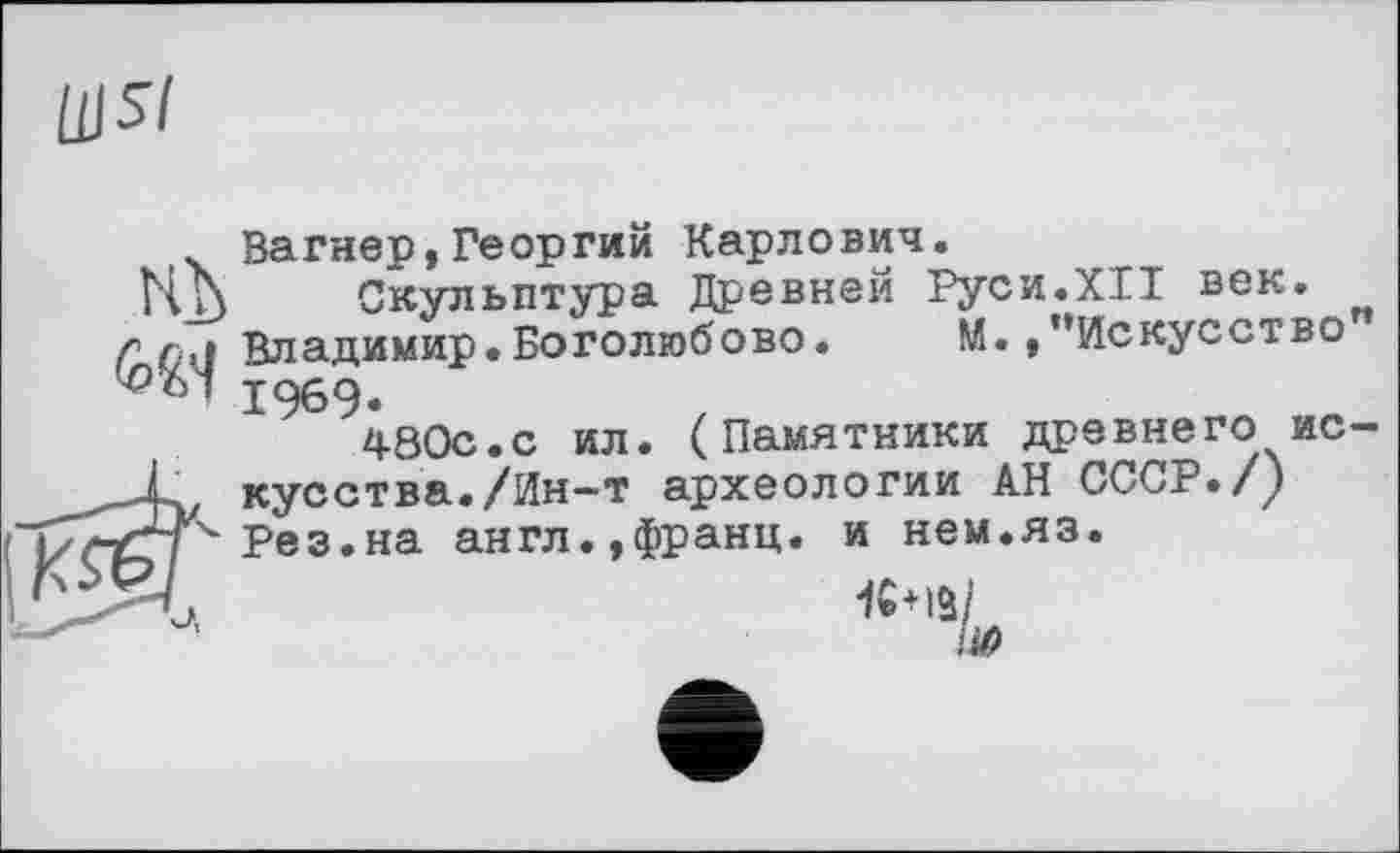 ﻿Щ5І
Вагнер,Георгий Карлович.
НN	Скульптура Древней Руси.XII век.
г г,1 Владимир.Боголюбове. М. /‘Искусство ^■61 19б9.
480с.с ил. (Памятники древнего ис-,_jL кусства./Ин—т археологии АН СССР./у /ГГ' Рез.на англ.,франц, и нем.яз.
К+IS/ lifi